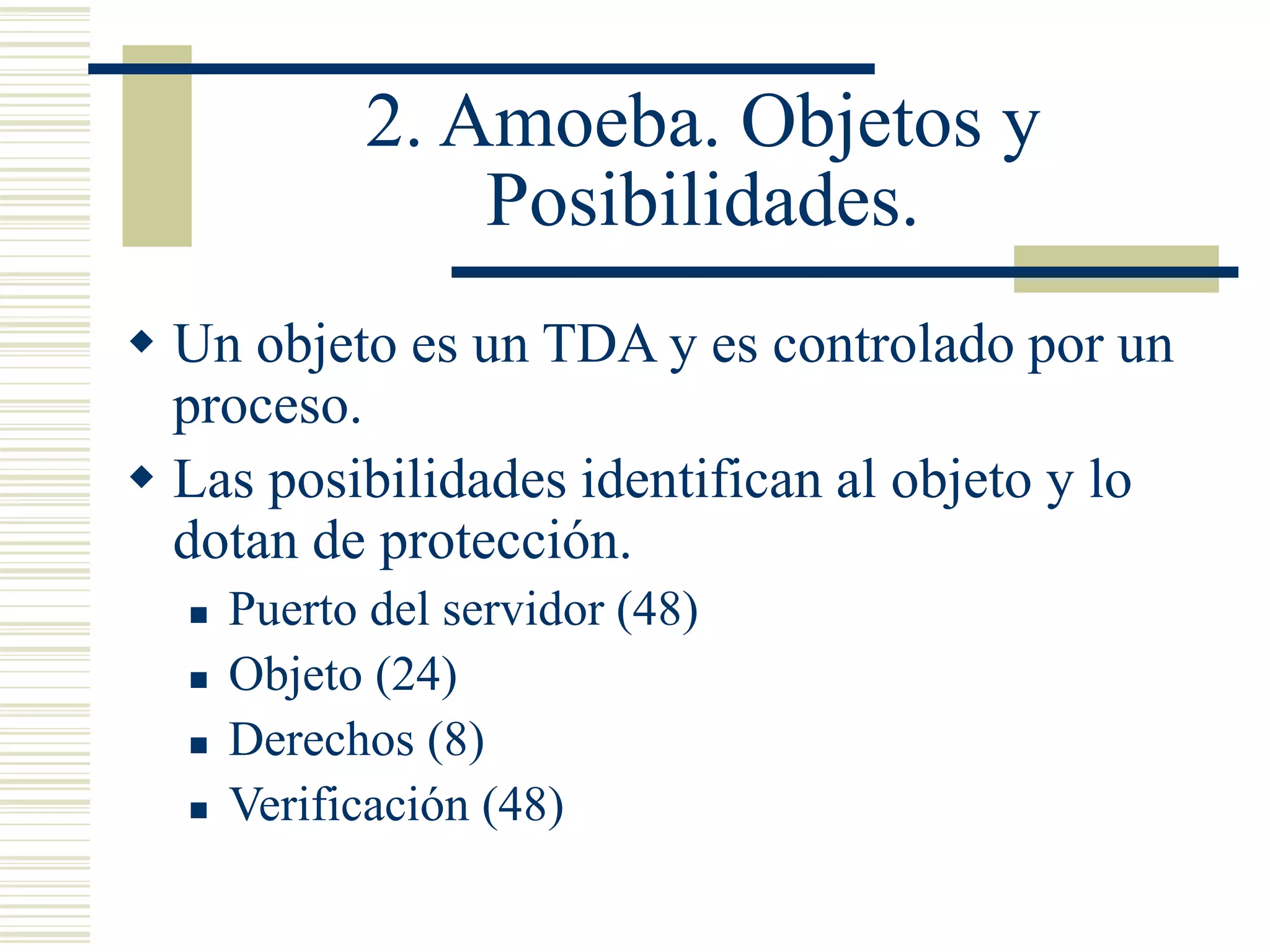2. Amoeba. Objetos y
Posibilidades.
 Un objeto es un TDA y es controlado por un
proceso.
 Las posibilidades identifican al objeto y lo
dotan de protección.
 Puerto del servidor (48)
 Objeto (24)
 Derechos (8)
 Verificación (48)
 