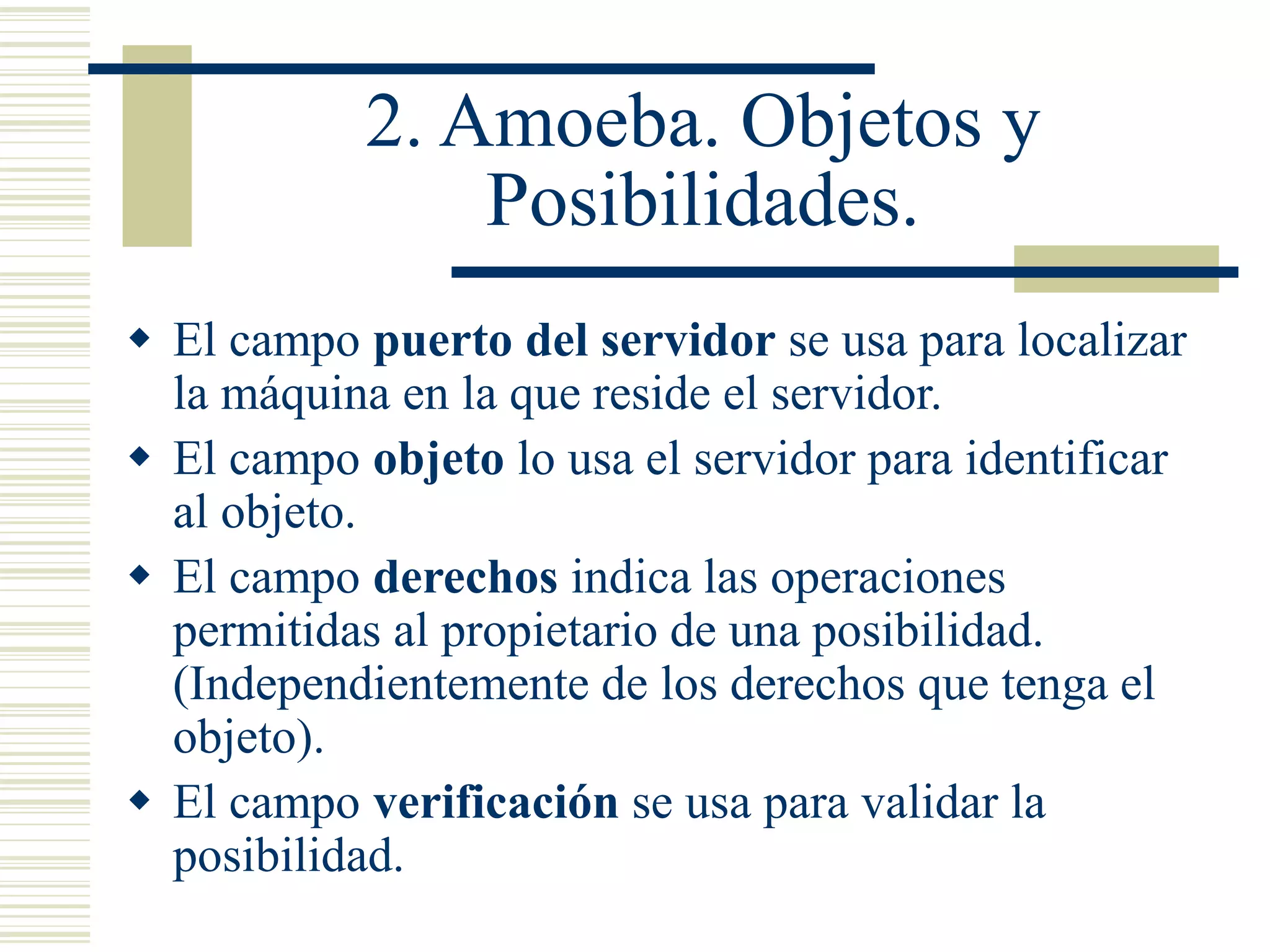 2. Amoeba. Objetos y
Posibilidades.
 El campo puerto del servidor se usa para localizar
la máquina en la que reside el servidor.
 El campo objeto lo usa el servidor para identificar
al objeto.
 El campo derechos indica las operaciones
permitidas al propietario de una posibilidad.
(Independientemente de los derechos que tenga el
objeto).
 El campo verificación se usa para validar la
posibilidad.
 