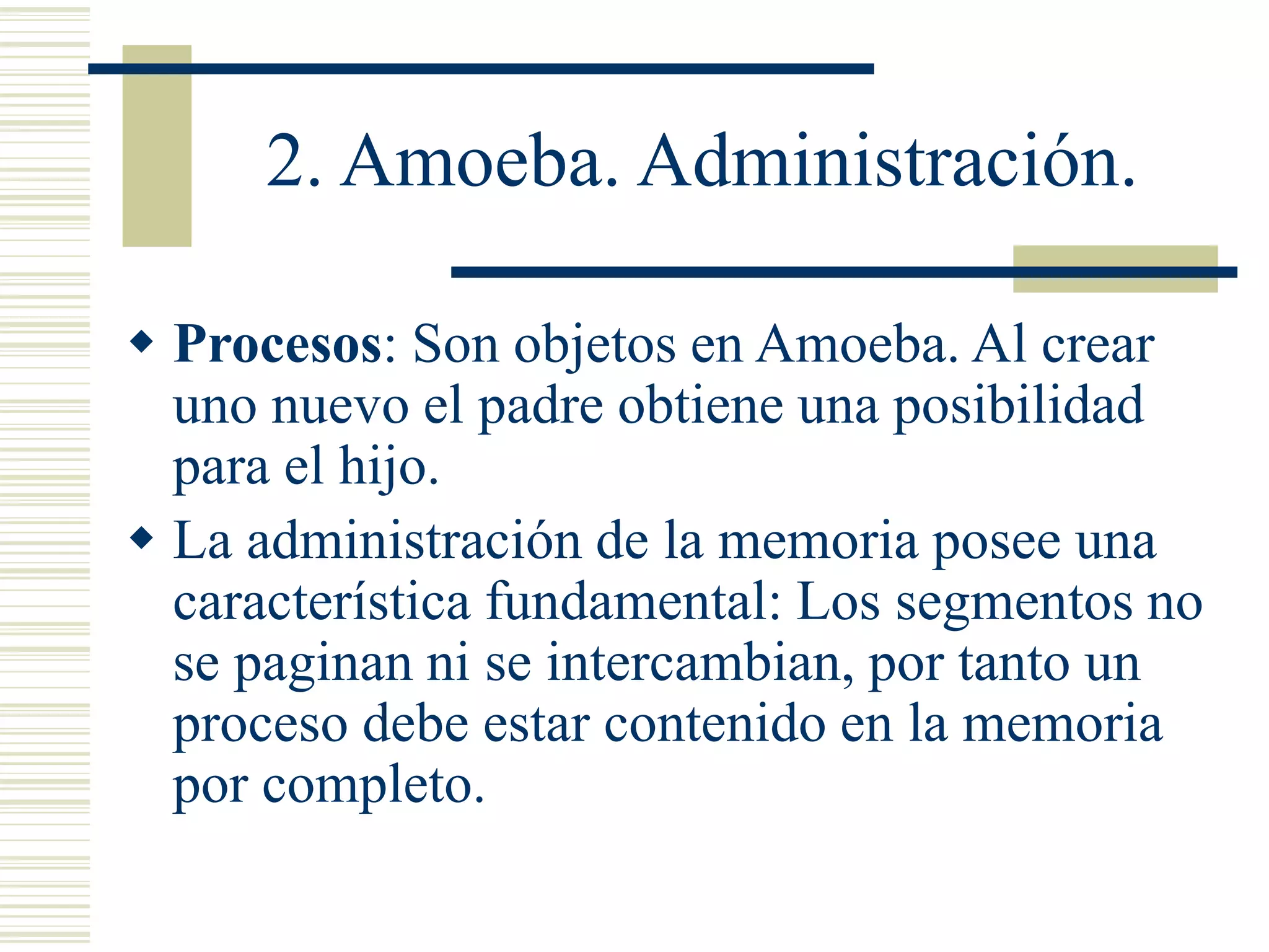 2. Amoeba. Administración.
 Procesos: Son objetos en Amoeba. Al crear
uno nuevo el padre obtiene una posibilidad
para el hijo.
 La administración de la memoria posee una
característica fundamental: Los segmentos no
se paginan ni se intercambian, por tanto un
proceso debe estar contenido en la memoria
por completo.
 