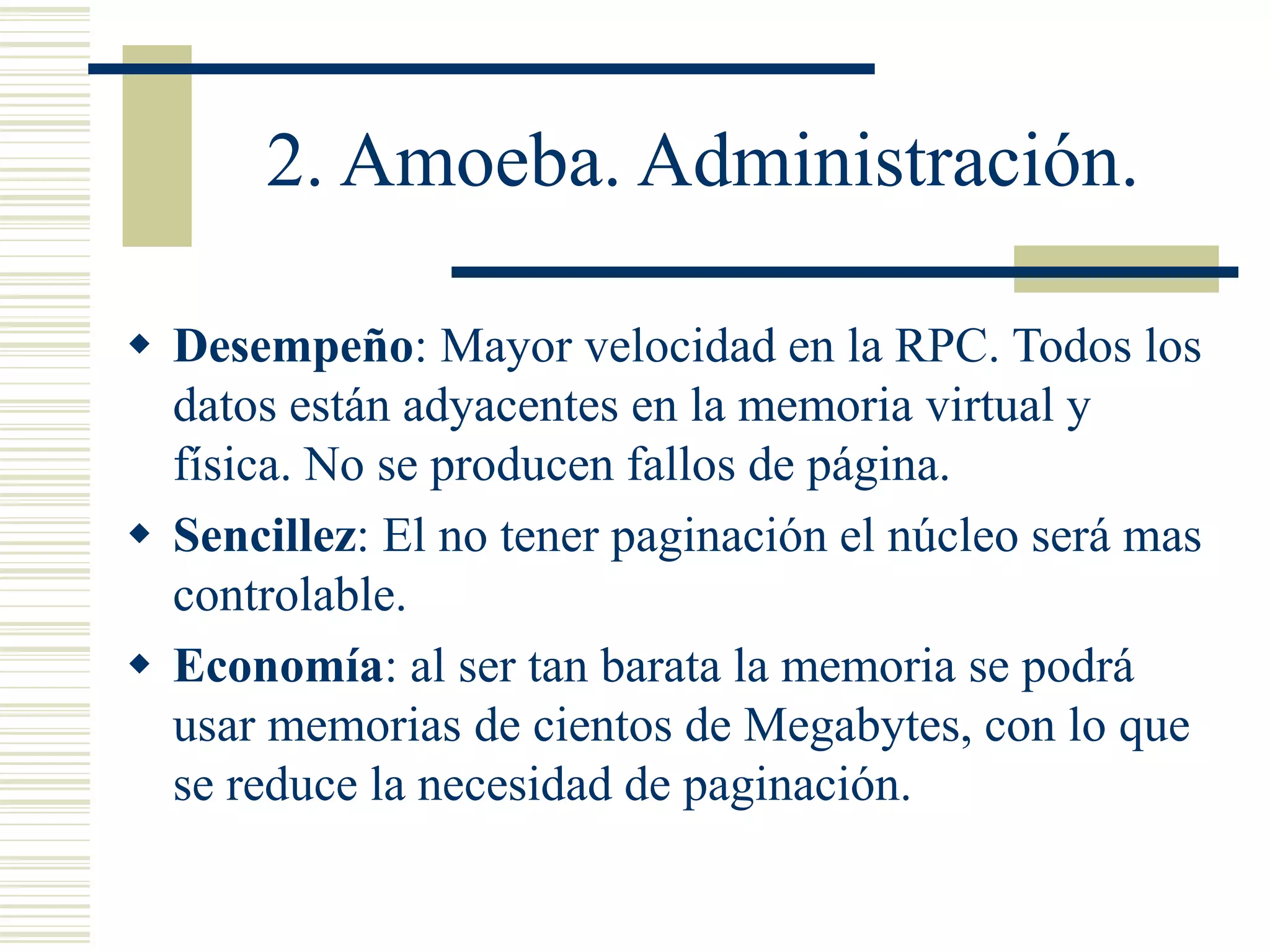 2. Amoeba. Administración.
 Desempeño: Mayor velocidad en la RPC. Todos los
datos están adyacentes en la memoria virtual y
física. No se producen fallos de página.
 Sencillez: El no tener paginación el núcleo será mas
controlable.
 Economía: al ser tan barata la memoria se podrá
usar memorias de cientos de Megabytes, con lo que
se reduce la necesidad de paginación.
 
