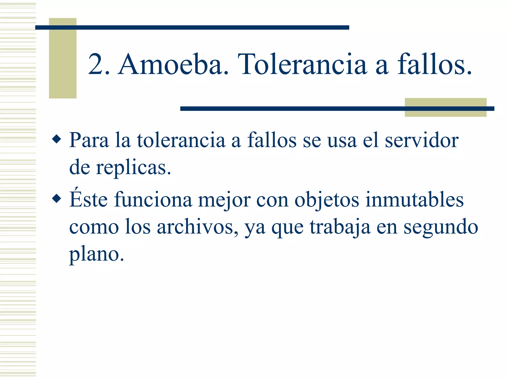 2. Amoeba. Tolerancia a fallos.
 Para la tolerancia a fallos se usa el servidor
de replicas.
 Éste funciona mejor con objetos inmutables
como los archivos, ya que trabaja en segundo
plano.
 