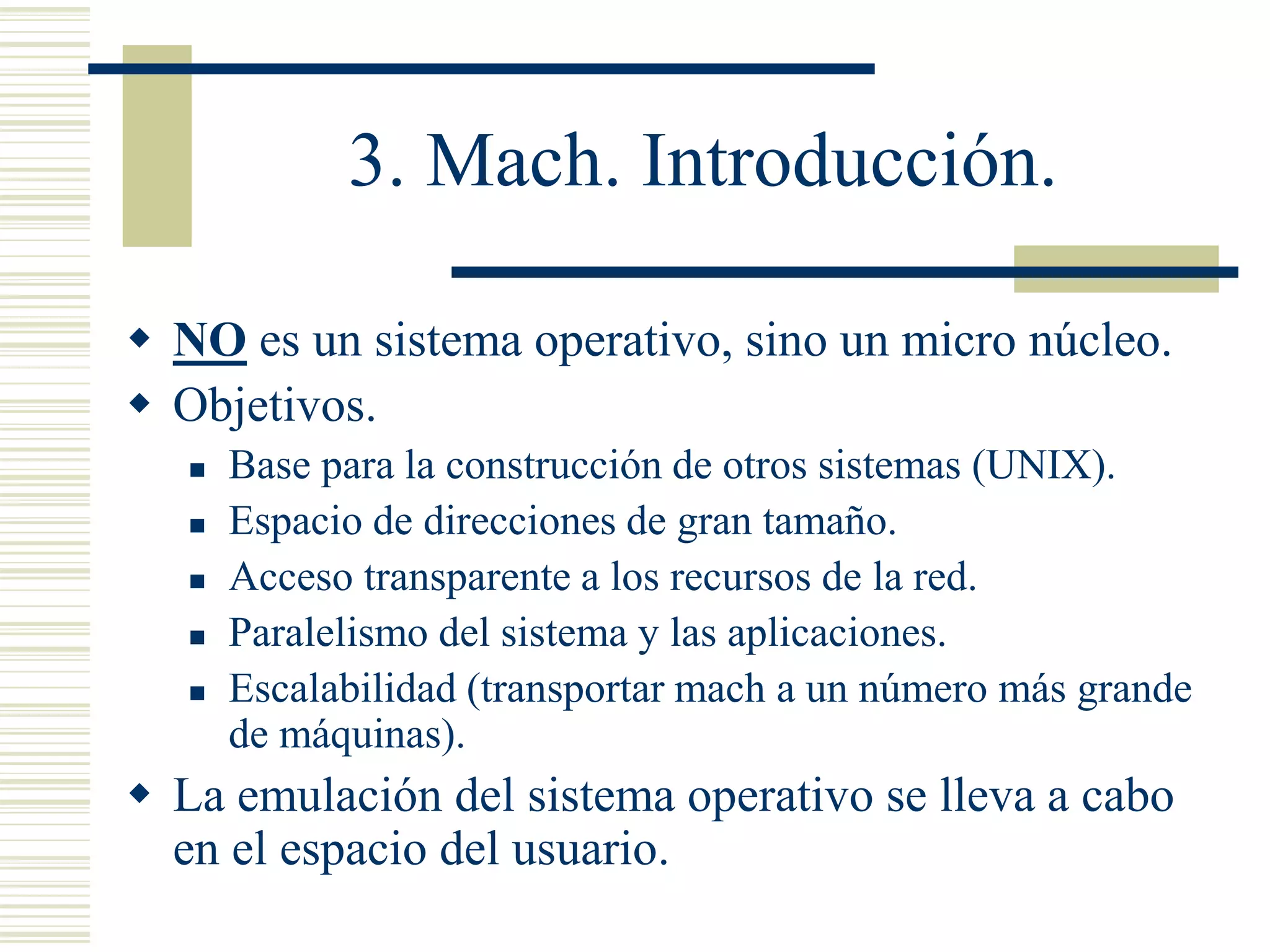 3. Mach. Introducción.
 NO es un sistema operativo, sino un micro núcleo.
 Objetivos.
 Base para la construcción de otros sistemas (UNIX).
 Espacio de direcciones de gran tamaño.
 Acceso transparente a los recursos de la red.
 Paralelismo del sistema y las aplicaciones.
 Escalabilidad (transportar mach a un número más grande
de máquinas).
 La emulación del sistema operativo se lleva a cabo
en el espacio del usuario.
 