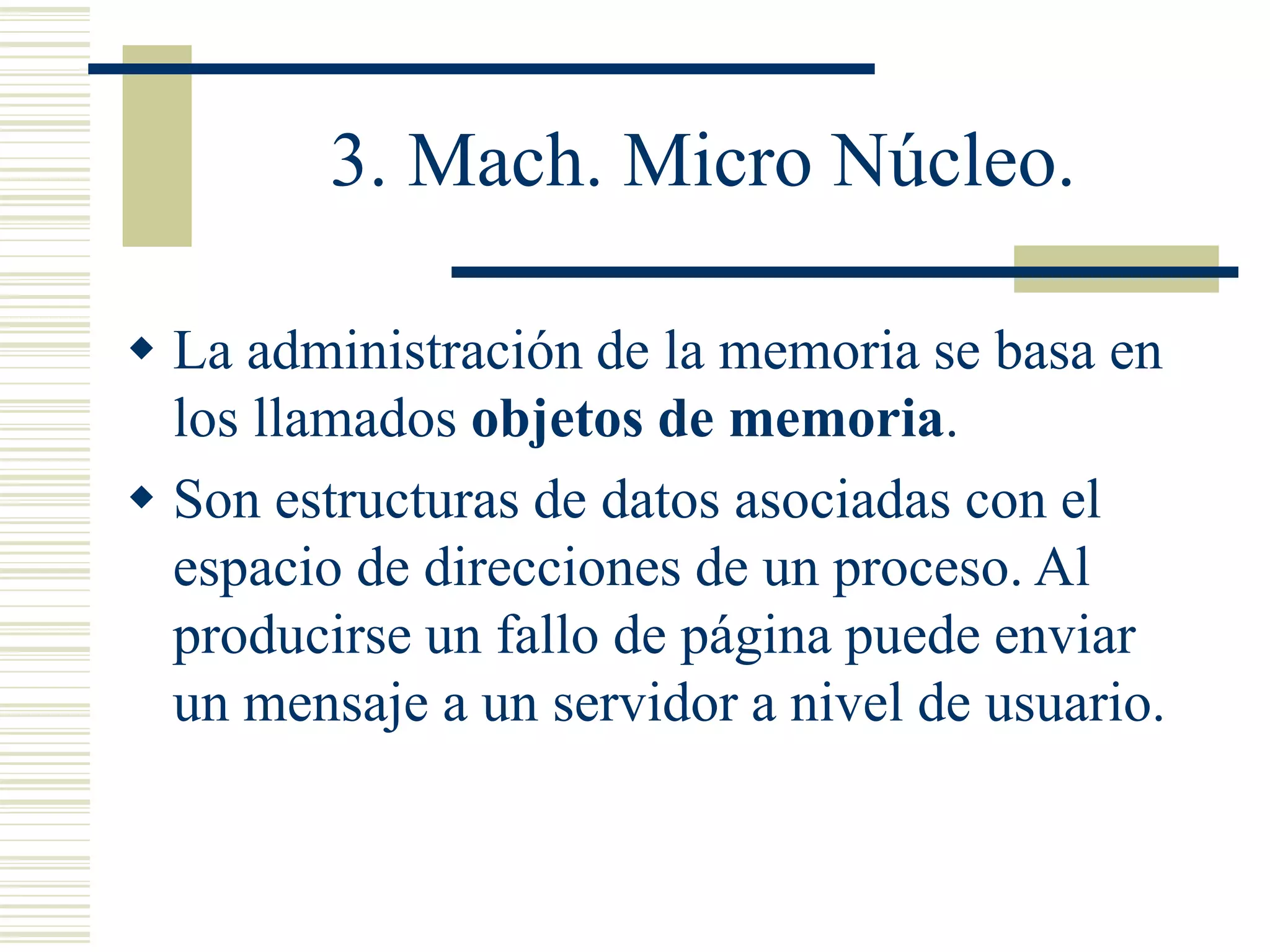 3. Mach. Micro Núcleo.
 La administración de la memoria se basa en
los llamados objetos de memoria.
 Son estructuras de datos asociadas con el
espacio de direcciones de un proceso. Al
producirse un fallo de página puede enviar
un mensaje a un servidor a nivel de usuario.
 