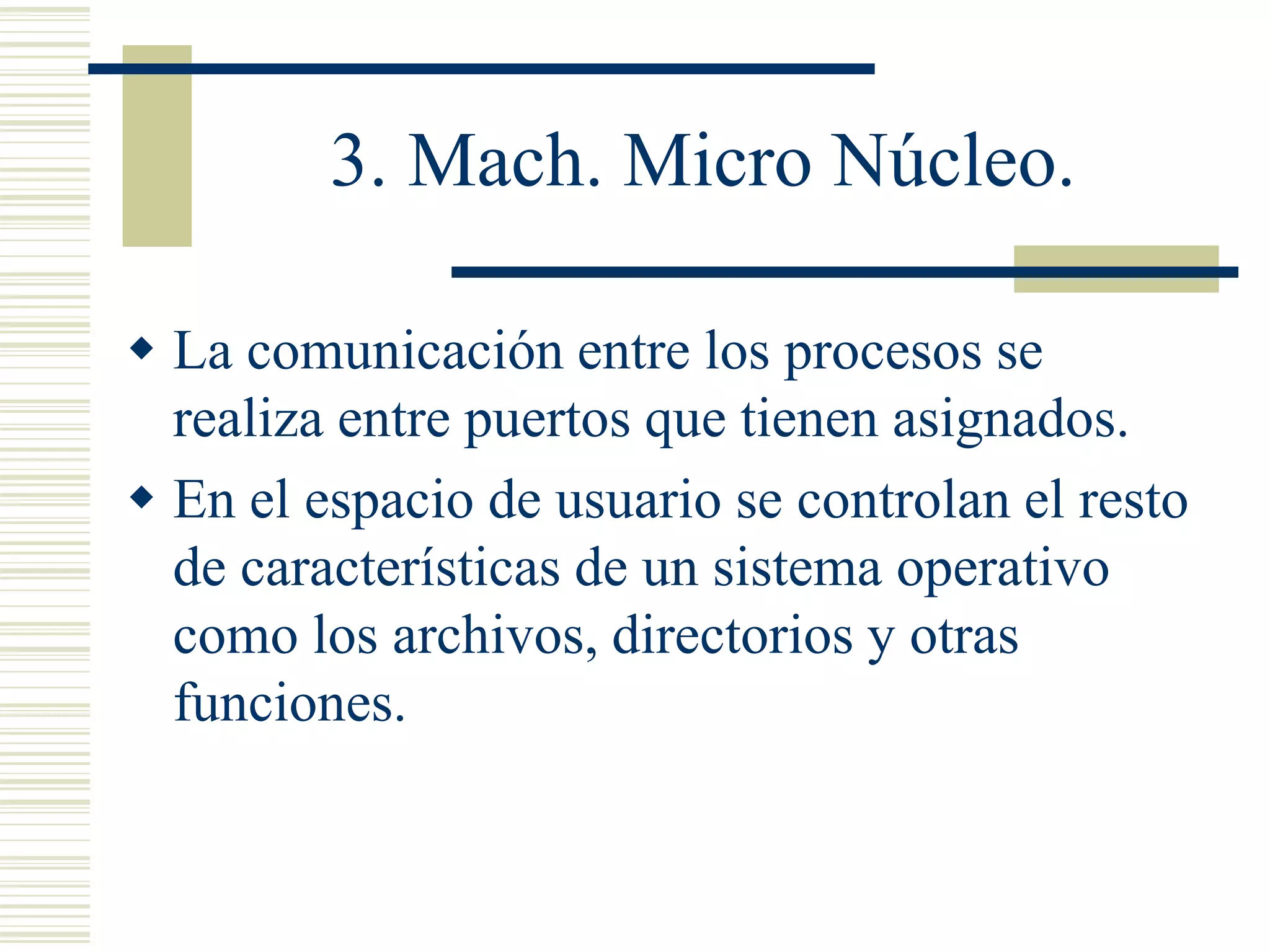 3. Mach. Micro Núcleo.
 La comunicación entre los procesos se
realiza entre puertos que tienen asignados.
 En el espacio de usuario se controlan el resto
de características de un sistema operativo
como los archivos, directorios y otras
funciones.
 