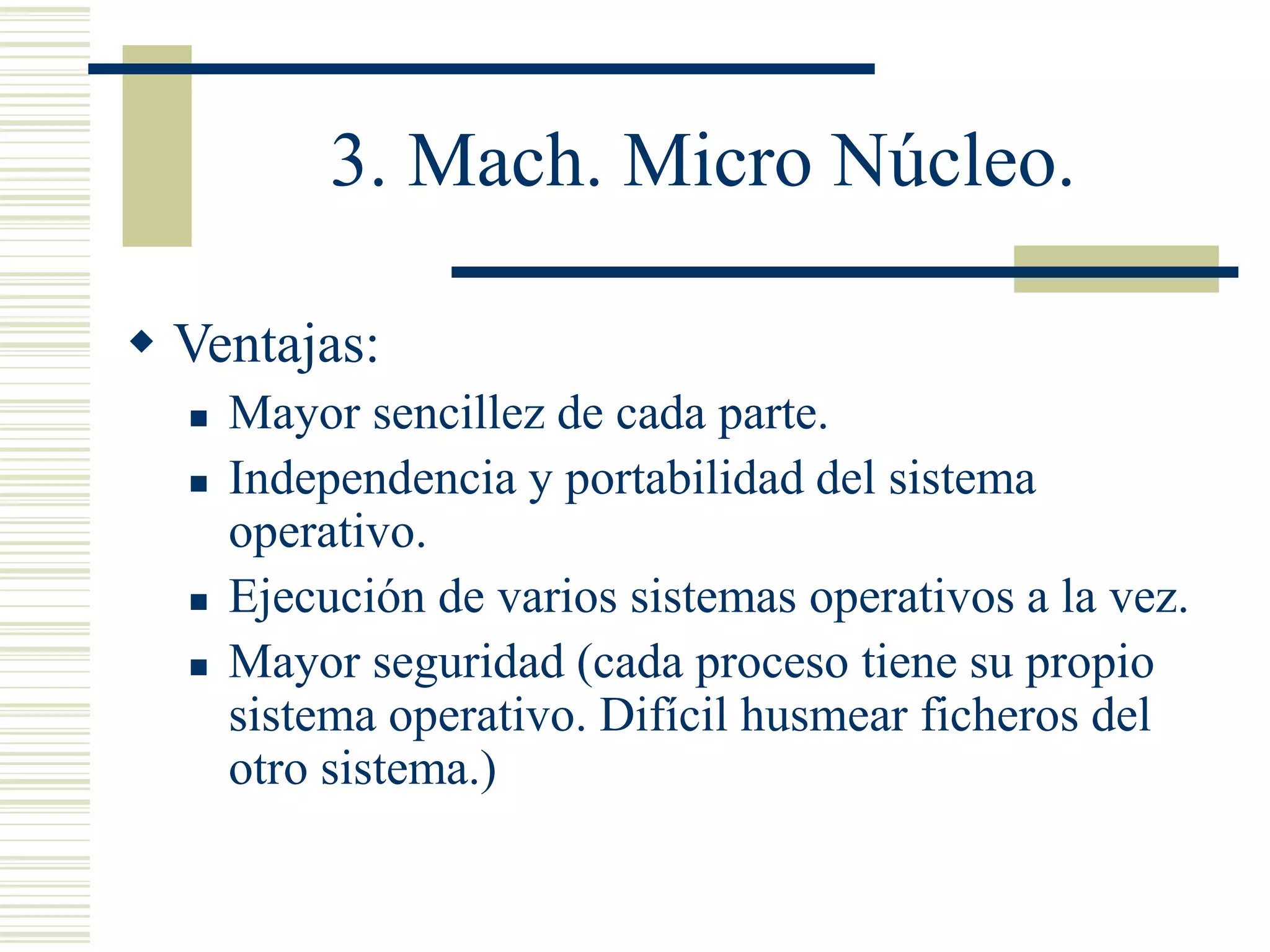 3. Mach. Micro Núcleo.
 Ventajas:
 Mayor sencillez de cada parte.
 Independencia y portabilidad del sistema
operativo.
 Ejecución de varios sistemas operativos a la vez.
 Mayor seguridad (cada proceso tiene su propio
sistema operativo. Difícil husmear ficheros del
otro sistema.)
 