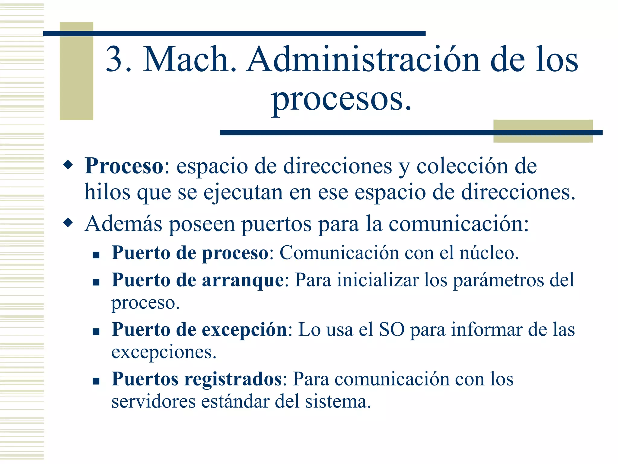 3. Mach. Administración de los
procesos.
 Proceso: espacio de direcciones y colección de
hilos que se ejecutan en ese espacio de direcciones.
 Además poseen puertos para la comunicación:
 Puerto de proceso: Comunicación con el núcleo.
 Puerto de arranque: Para inicializar los parámetros del
proceso.
 Puerto de excepción: Lo usa el SO para informar de las
excepciones.
 Puertos registrados: Para comunicación con los
servidores estándar del sistema.
 