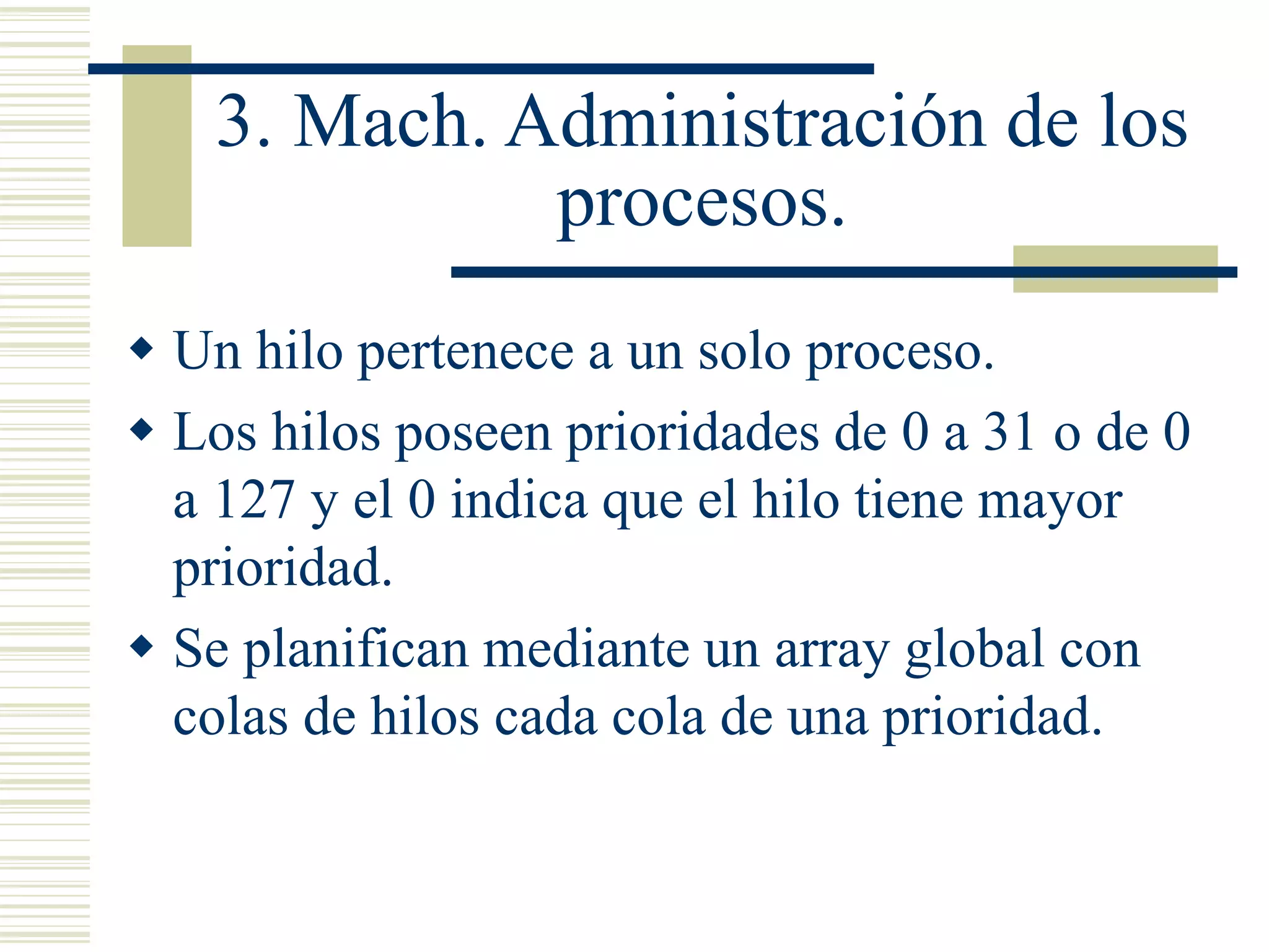 3. Mach. Administración de los
procesos.
 Un hilo pertenece a un solo proceso.
 Los hilos poseen prioridades de 0 a 31 o de 0
a 127 y el 0 indica que el hilo tiene mayor
prioridad.
 Se planifican mediante un array global con
colas de hilos cada cola de una prioridad.
 