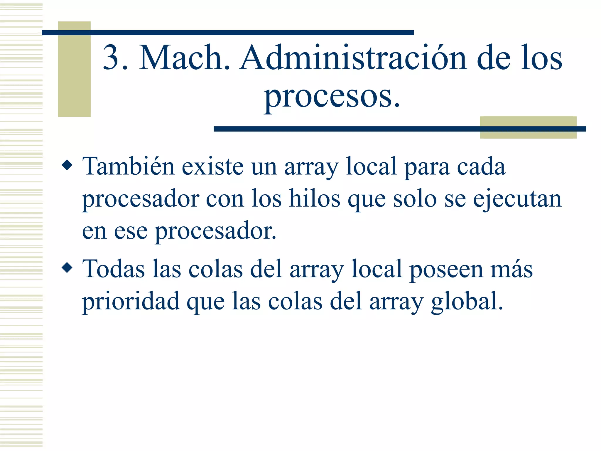 3. Mach. Administración de los
procesos.
 También existe un array local para cada
procesador con los hilos que solo se ejecutan
en ese procesador.
 Todas las colas del array local poseen más
prioridad que las colas del array global.
 
