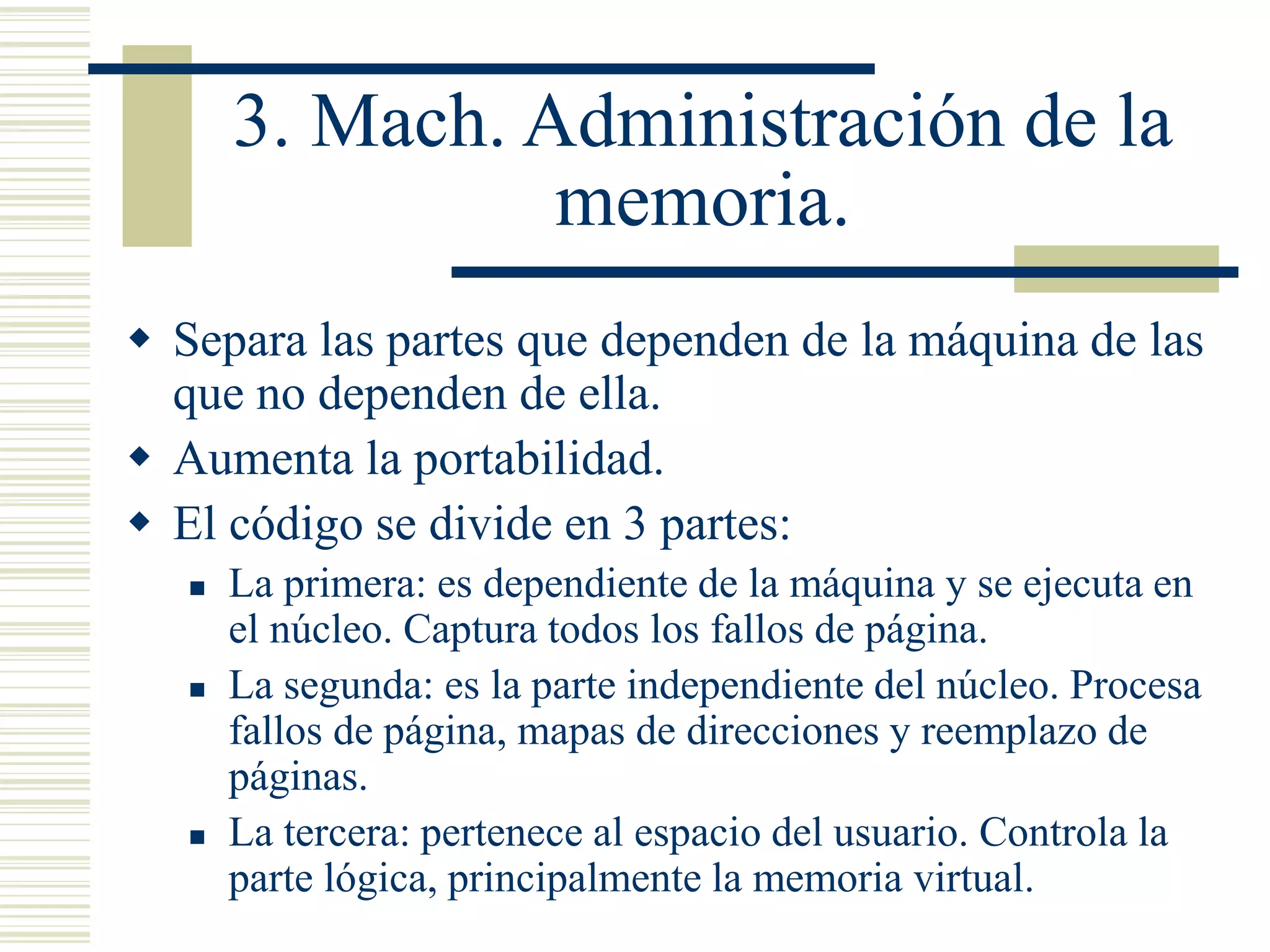 3. Mach. Administración de la
memoria.
 Separa las partes que dependen de la máquina de las
que no dependen de ella.
 Aumenta la portabilidad.
 El código se divide en 3 partes:
 La primera: es dependiente de la máquina y se ejecuta en
el núcleo. Captura todos los fallos de página.
 La segunda: es la parte independiente del núcleo. Procesa
fallos de página, mapas de direcciones y reemplazo de
páginas.
 La tercera: pertenece al espacio del usuario. Controla la
parte lógica, principalmente la memoria virtual.
 