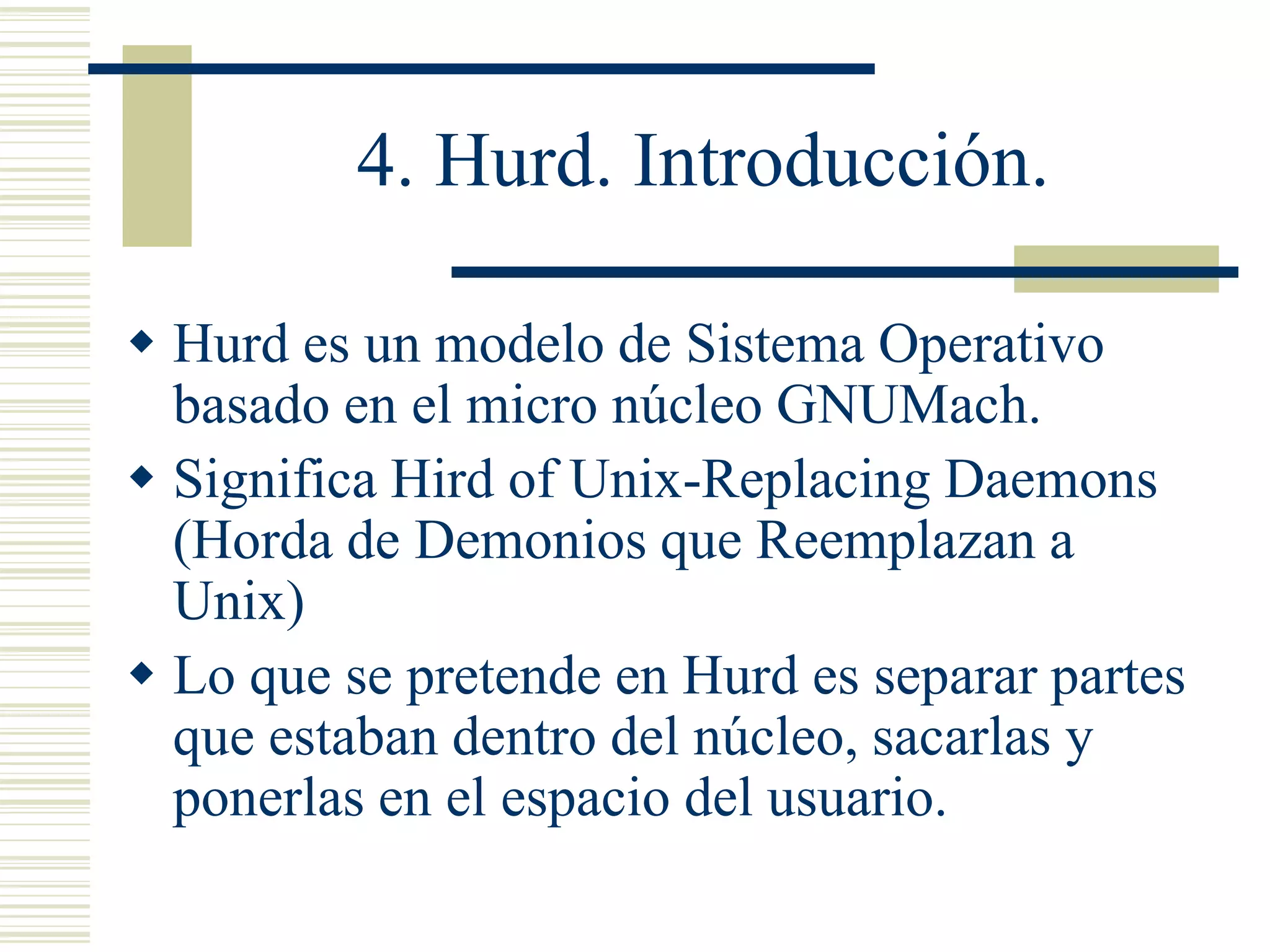 4. Hurd. Introducción.
 Hurd es un modelo de Sistema Operativo
basado en el micro núcleo GNUMach.
 Significa Hird of Unix-Replacing Daemons
(Horda de Demonios que Reemplazan a
Unix)
 Lo que se pretende en Hurd es separar partes
que estaban dentro del núcleo, sacarlas y
ponerlas en el espacio del usuario.
 