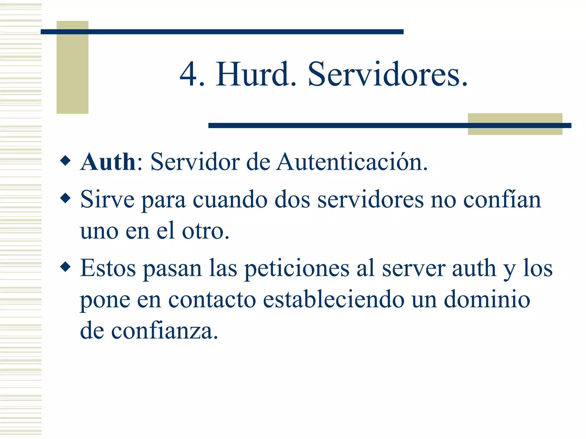 4. Hurd. Servidores.
 Auth: Servidor de Autenticación.
 Sirve para cuando dos servidores no confían
uno en el otro.
 Estos pasan las peticiones al server auth y los
pone en contacto estableciendo un dominio
de confianza.
 