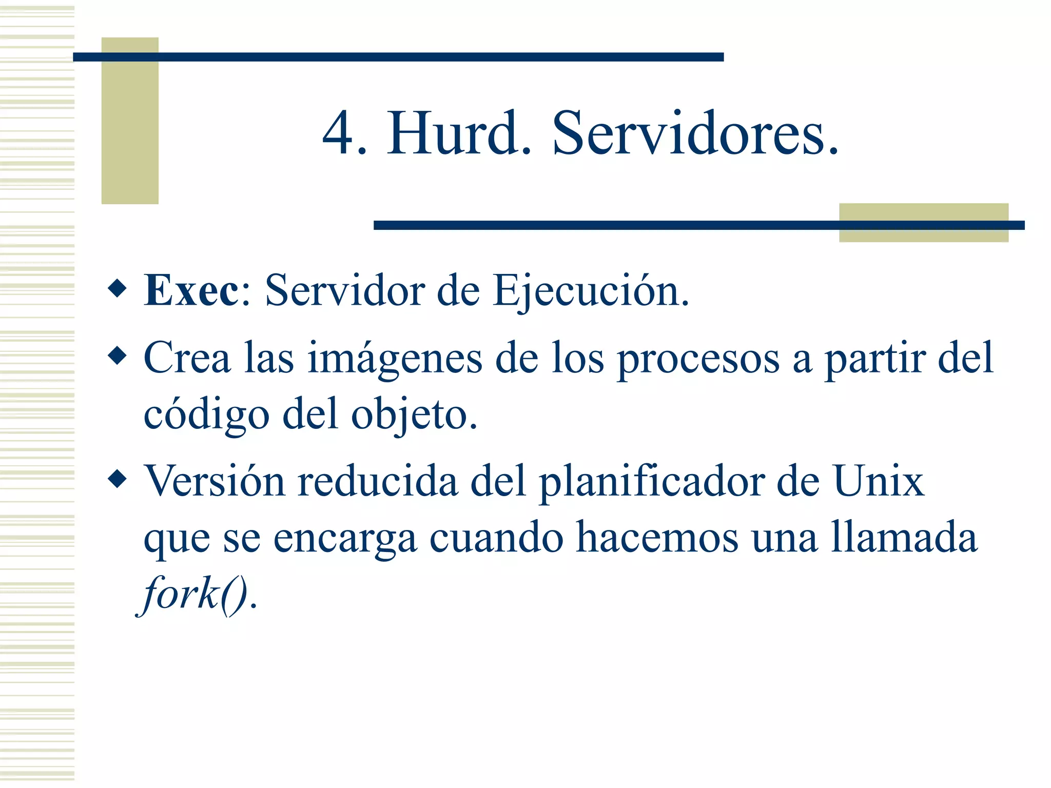 4. Hurd. Servidores.
 Exec: Servidor de Ejecución.
 Crea las imágenes de los procesos a partir del
código del objeto.
 Versión reducida del planificador de Unix
que se encarga cuando hacemos una llamada
fork().
 