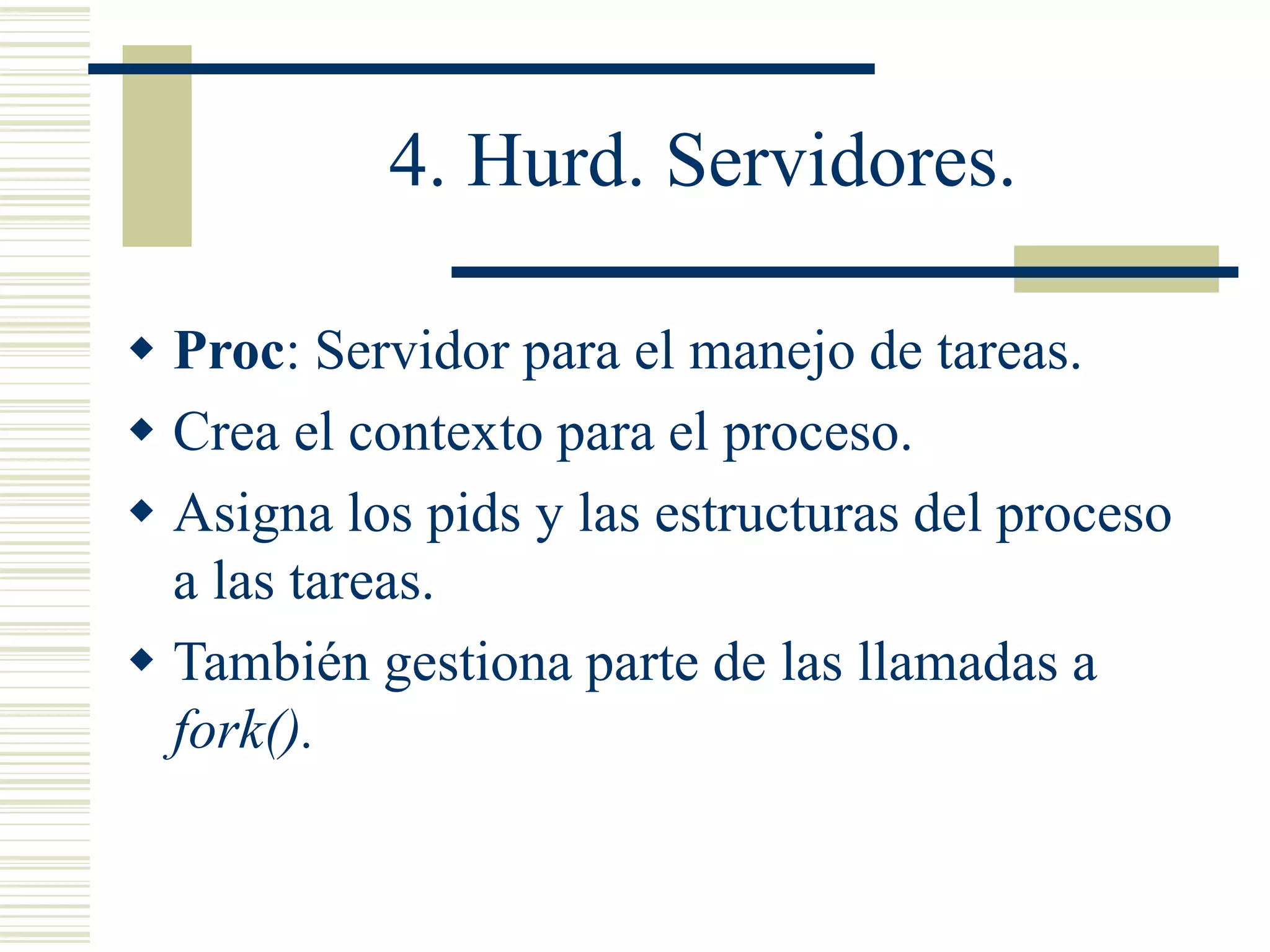 4. Hurd. Servidores.
 Proc: Servidor para el manejo de tareas.
 Crea el contexto para el proceso.
 Asigna los pids y las estructuras del proceso
a las tareas.
 También gestiona parte de las llamadas a
fork().
 