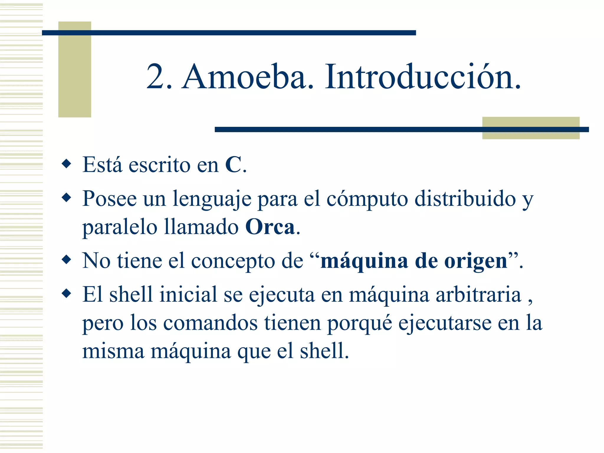 2. Amoeba. Introducción.
 Está escrito en C.
 Posee un lenguaje para el cómputo distribuido y
paralelo llamado Orca.
 No tiene el concepto de “máquina de origen”.
 El shell inicial se ejecuta en máquina arbitraria ,
pero los comandos tienen porqué ejecutarse en la
misma máquina que el shell.
 