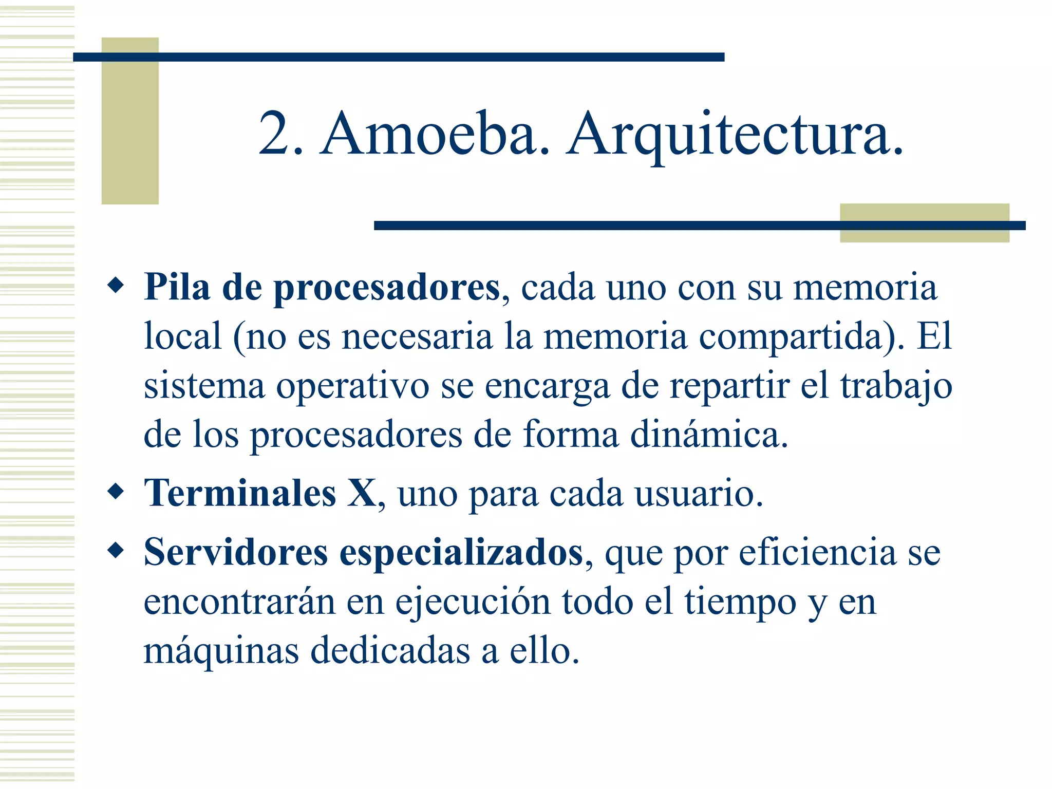 2. Amoeba. Arquitectura.
 Pila de procesadores, cada uno con su memoria
local (no es necesaria la memoria compartida). El
sistema operativo se encarga de repartir el trabajo
de los procesadores de forma dinámica.
 Terminales X, uno para cada usuario.
 Servidores especializados, que por eficiencia se
encontrarán en ejecución todo el tiempo y en
máquinas dedicadas a ello.
 