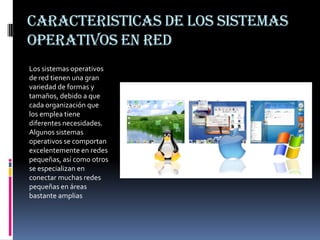 CARACTERISTICAS DE LOS SISTEMAS OPERATIVOS EN REDLos sistemas operativos de red tienen una gran variedad de formas y tamaños, debido a que cada organización que los emplea tiene diferentes necesidades. Algunos sistemas operativos se comportan excelentemente en redes pequeñas, así como otros se especializan en conectar muchas redes pequeñas en áreas bastante amplias