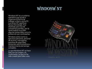WINDOSW NTWindows NT es un sistema operativo que ayuda a organizar la forma de trabajar a diario con la PC. Las letras NT significan Nueva Tecnología. Fue diseñado para uso de compañías grandes, por lo tanto realiza muy bien algunas tareas tales como la protección por contraseñasWindows actúa como su ejecutivo personal, personal de archivo, mensajeros, guardias de seguridad, asistentes administrativos y mantenimiento de tiempo completo.Lo que Windows NT no hace bien son los juegos y la multimedia, ya que no ha sido creado para tales usos.