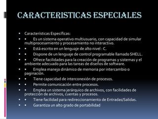 CARACTERISTICAS ESPECIALESCaracterísticas Específicas:•	Es un sistema operativo multiusuario, con capacidad de simular multiprocesamiento y procesamiento no interactivo.•	Está escrito en un lenguaje de alto nivel : C.•	Dispone de un lenguaje de control programable llamado SHELL.•	Ofrece facilidades para la creación de programas y sistemas y el ambiente adecuado para las tareas de diseños de software.•	Emplea manejo dinámico de memoria por intercambio o paginación.•	Tiene capacidad de interconexión de procesos.•	Permite comunicación entre procesos.•	Emplea un sistema jerárquico de archivos, con facilidades de protección de archivos, cuentas y procesos.•	Tiene facilidad para redireccionamiento de Entradas/Salidas.•	Garantiza un alto grado de portabilidad