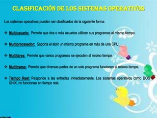 CLASIFICACIÓN DE LOS SISTEMAS OPERATIVOS
Los sistemas operativos pueden ser clasificados de la siguiente forma:
 Multiusuario: Permite que dos o más usuarios utilicen sus programas al mismo tiempo.

 Multiprocesador: Soporta el abrir un mismo programa en más de una CPU.
 Multitarea: Permite que varios programas se ejecuten al mismo tiempo.
 Multitramo: Permite que diversas partes de un solo programa funcionen al mismo tiempo.
 Tiempo Real: Responde a las entradas inmediatamente. Los sistemas operativos como DOS y
UNIX, no funcionan en tiempo real.

 