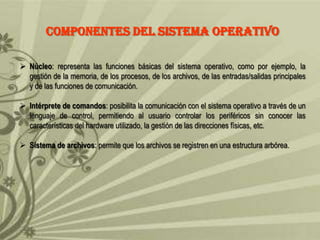 COMPONENTES DEL SISTEMA OPERATIVO
 Núcleo: representa las funciones básicas del sistema operativo, como por ejemplo, la
gestión de la memoria, de los procesos, de los archivos, de las entradas/salidas principales
y de las funciones de comunicación.
 Intérprete de comandos: posibilita la comunicación con el sistema operativo a través de un
lenguaje de control, permitiendo al usuario controlar los periféricos sin conocer las
características del hardware utilizado, la gestión de las direcciones físicas, etc.
 Sistema de archivos: permite que los archivos se registren en una estructura arbórea.

 