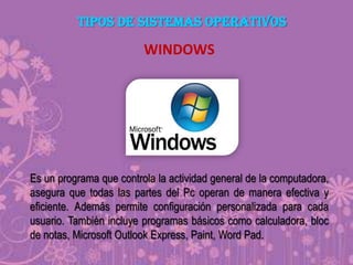 TIPOS DE SISTEMAS OPERATIVOS

WINDOWS

Es un programa que controla la actividad general de la computadora,
asegura que todas las partes del Pc operan de manera efectiva y
eficiente. Además permite configuración personalizada para cada
usuario. También incluye programas básicos como calculadora, bloc
de notas, Microsoft Outlook Express, Paint, Word Pad.

 