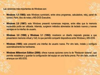 Las versiones más importantes de Windows son:
• Windows 1.0 (1985): este Windows suministró, entre otros programas, calculadora, reloj, panel de
control, Paint, bloc de notas y MS-DOS Executive.
• Windows 2.0 (1987): este Windows presentó numerosas mejoras, entre ellas que la memoria
expandida podía ser utilizada. Además, surgieron métodos abreviados de teclado nuevos y nuevas
ventajas en la interfaz de usuario.

• Windows 3.0 (1990) y Windows 3.1 (1992): mostraron un diseño mejorado gracias a que
presentaron memoria virtual y VxD, lo que permitió compartir dispositivos entre Windows y MS-DOS.
• Windows (1995): este presentó una interfaz de usuario nueva. Por otro lado, instala y configura
automáticamente los hardwares.

• Windows Millennium Edition (2000): ofrece nuevas opciones como la de “Restaurar sistema”, que
permite restablecer y guardar la configuración del equipo en una fecha previa. Por otro lado, oculta el
arranque con MS-DOS.

 