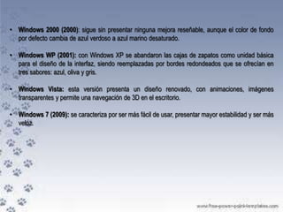 • Windows 2000 (2000): sigue sin presentar ninguna mejora reseñable, aunque el color de fondo
por defecto cambia de azul verdoso a azul marino desaturado.
• Windows WP (2001): con Windows XP se abandaron las cajas de zapatos como unidad básica
para el diseño de la interfaz, siendo reemplazadas por bordes redondeados que se ofrecían en
tres sabores: azul, oliva y gris.
• Windows Vista: esta versión presenta un diseño renovado, con animaciones, imágenes
transparentes y permite una navegación de 3D en el escritorio.
• Windows 7 (2009): se caracteriza por ser más fácil de usar, presentar mayor estabilidad y ser más
veloz.

 