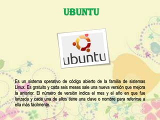 UBUNTU

Es un sistema operativo de código abierto de la familia de sistemas
Linux. Es gratuito y cada seis meses sale una nueva versión que mejora
la anterior. El número de versión indica el mes y el año en que fue
lanzada y cada una de ellos tiene una clave o nombre para referirse a
ella más fácilmente.

 