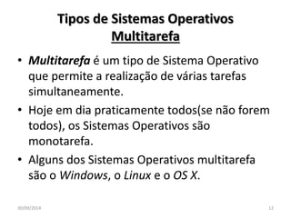 Tipos de Sistemas Operativos 
Multitarefa 
• Multitarefa é um tipo de Sistema Operativo 
que permite a realização de várias tarefas 
simultaneamente. 
• Hoje em dia praticamente todos(se não forem 
todos), os Sistemas Operativos são 
monotarefa. 
• Alguns dos Sistemas Operativos multitarefa 
são o Windows, o Linux e o OS X. 
30/09/2014 12 
 