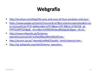 Webgrafia 
 http://wi-phye.com/blog/the-pros-and-cons-of-linux-windows-and-osx/ ; 
 https://www.google.pt/search?sourceid=ie7&q=sistema+operativo&rls=co 
m.microsoft:pt-PT:IE-Address&ie=UTF-8&oe=UTF-8&rlz=1I7ACEW_pt- 
PTPT524PT525&gfe_rd=cr&ei=41MkVJNr6avzB6LKgaAC&gws_rd=ssl ; 
 http://www.infopedia.pt/$sistema-operativo; 
jsessionid=1uPjxct8EpaWeVnBa3J2mw ; 
 http://alumni.ipt.pt/~deeold/so99x07/public_html/sistemas.htm ; 
 http://pt.wikipedia.org/wiki/Sistema_operativo . 
30/09/2014 13 
