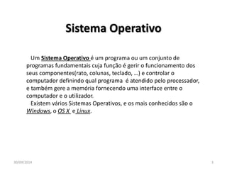 Sistema Operativo 
Um Sistema Operativo é um programa ou um conjunto de 
programas fundamentais cuja função é gerir o funcionamento dos 
seus componentes(rato, colunas, teclado, …) e controlar o 
computador definindo qual programa é atendido pelo processador, 
e também gere a memória fornecendo uma interface entre o 
computador e o utilizador. 
Existem vários Sistemas Operativos, e os mais conhecidos são o 
Windows, o OS X e Linux. 
30/09/2014 3 
 