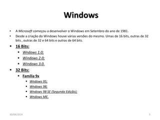 Windows 
• A Microsoft começou a desenvolver o Windows em Setembro do ano de 1981. 
• Desde a criação do Windows houve várias versões do mesmo. Umas de 16 bits, outras de 32 
bits , outras de 32 e 64 bits e outras de 64 bits. 
 16 Bits: 
 Wndows 1.0; 
 Windows 2.0; 
 Windows 3.0. 
 32 Bits: 
 Família 9x 
 Wndows 95; 
 Wndows 98; 
 Wndows 98 SE (Segunda Edição); 
 Wndows ME. 
30/09/2014 5 
 
