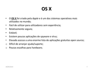 OS X 
• O OS X foi criado pela Apple e é um dos sistemas operativos mais 
utilizados no mundo; 
• Fácil de utilizar para utilizadores sem experiência; 
• Relativamente seguro; 
• Estável; 
• Existem poucas aplicações de spyware e vírus; 
• Elevado acesso a uma enorme lista de aplicações gratuitas open source; 
o Díficil de arranjar ajuda/suporte; 
o Poucas escolhas para hardware; 
30/09/2014 7 
 