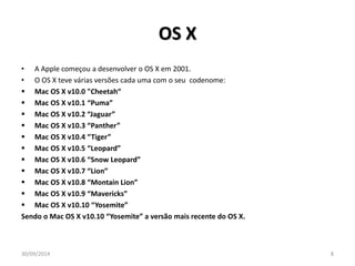 OS X 
• A Apple começou a desenvolver o OS X em 2001. 
• O OS X teve várias versões cada uma com o seu codenome: 
 Mac OS X v10.0 "Cheetah“ 
 Mac OS X v10.1 “Puma” 
 Mac OS X v10.2 “Jaguar” 
 Mac OS X v10.3 “Panther” 
 Mac OS X v10.4 “Tiger” 
 Mac OS X v10.5 “Leopard” 
 Mac OS X v10.6 “Snow Leopard” 
 Mac OS X v10.7 “Lion” 
 Mac OS X v10.8 “Montain Lion” 
 Mac OS X v10.9 “Mavericks” 
 Mac OS X v10.10 “Yosemite” 
Sendo o Mac OS X v10.10 “Yosemite” a versão mais recente do OS X. 
30/09/2014 8 
 