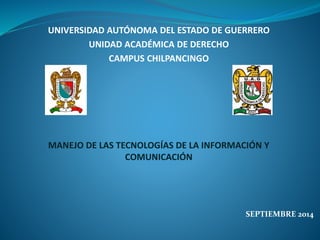 UNIVERSIDAD AUTÓNOMA DEL ESTADO DE GUERRERO 
UNIDAD ACADÉMICA DE DERECHO 
CAMPUS CHILPANCINGO 
MANEJO DE LAS TECNOLOGÍAS DE LA INFORMACIÓN Y 
COMUNICACIÓN 
SEPTIEMBRE 2014 
 