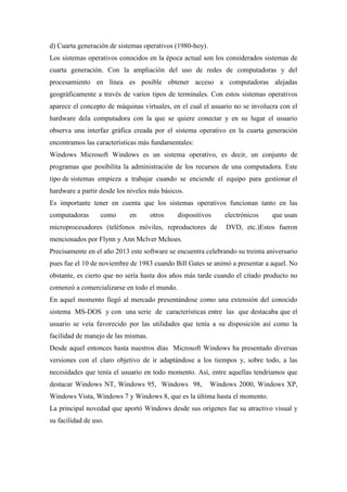 d) Cuarta generación de sistemas operativos (1980-hoy).
Los sistemas operativos conocidos en la época actual son los considerados sistemas de
cuarta generación. Con la ampliación del uso de redes de computadoras y del
procesamiento en línea es posible obtener acceso a computadoras alejadas
geográficamente a través de varios tipos de terminales. Con estos sistemas operativos
aparece el concepto de máquinas virtuales, en el cual el usuario no se involucra con el
hardware dela computadora con la que se quiere conectar y en su lugar el usuario
observa una interfaz gráfica creada por el sistema operativo en la cuarta generación
encontramos las características más fundamentales:
Windows Microsoft Windows es un sistema operativo, es decir, un conjunto de
programas que posibilita la administración de los recursos de una computadora. Este
tipo de sistemas empieza a trabajar cuando se enciende el equipo para gestionar el
hardware a partir desde los niveles más básicos.
Es importante tener en cuenta que los sistemas operativos funcionan tanto en las
computadoras como en otros dispositivos electrónicos que usan
microprocesadores (teléfonos móviles, reproductores de DVD, etc.)Estos fueron
mencionados por Flynn y Ann Mclver Mchoes.
Precisamente en el año 2013 este software se encuentra celebrando su treinta aniversario
pues fue el 10 de noviembre de 1983 cuando Bill Gates se animó a presentar a aquel. No
obstante, es cierto que no sería hasta dos años más tarde cuando el citado producto no
comenzó a comercializarse en todo el mundo.
En aquel momento llegó al mercado presentándose como una extensión del conocido
sistema MS-DOS y con una serie de características entre las que destacaba que el
usuario se veía favorecido por las utilidades que tenía a su disposición así como la
facilidad de manejo de las mismas.
Desde aquel entonces hasta nuestros días Microsoft Windows ha presentado diversas
versiones con el claro objetivo de ir adaptándose a los tiempos y, sobre todo, a las
necesidades que tenía el usuario en todo momento. Así, entre aquellas tendríamos que
destacar Windows NT, Windows 95, Windows 98, Windows 2000, Windows XP,
Windows Vista, Windows 7 y Windows 8, que es la última hasta el momento.
La principal novedad que aportó Windows desde sus orígenes fue su atractivo visual y
su facilidad de uso.
 
