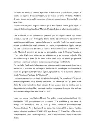 De hecho, su nombre ("ventanas") proviene de la forma en que el sistema presenta al
usuario los recursos de su computadora, lo que facilita las tareas cotidianas. Windows,
de todas formas, suele recibir numerosas críticas por sus problemas de seguridad y por
otros fallos.
Macintosh investigando un poco sobre lo que el Mac tiene en común, pude llegar a la
siguiente definición de la palabra "Macintosh", cuando ésta se refiere a computadoras:
Una Macintosh es una computadora personal que usa alguna versión del sistema
operativo Mac OS y que forma parte de una familia de computadoras de escritorio y
portátiles comercializadas y desarrolladas por la compañía Apple Inc. Anteriormente
dijimos que el clan Macintosh tenía que ver con las computadoras de Apple, y es que
fue John Macintosh quien descubrió la variedad de manzana que le da nombre al Mac.
John Macintosh encontró, en una de sus propiedades, cerca de Ontario, Canadá, en
1796, varios árboles que habían crecido salvajemente, y los plantó en su jardín. Sólo
uno sobrevivió y a partir de ese árbol se han dado todos los demás que producen
manzanas Macintosh, tos fueron mencionados por Santiago Candela Sala.
Por otro lado, Apple pudo haber nombrado a su computadora exactamente igual que el
nombre de la manzana, sin embargo el nombre estaba tomado por una compañía de
audio, así que para evitar problemas legales, agregaron una "a" a la palabra y terminó
siendo "Macintosh" en lugar de "Macintosh".
La primera computadora que fabricó Apple fue la Apple I y fue lanzada en 1976, pero la
primera computadora con el nombre "Macintosh" fue lanzada en 1984 y a partir de ahí
Apple ha comercializado un buen número de sus aparatos con ese nombre; con la
abreviación del nombre (Mac) o creando palabras compuestas al agregar Mac a alguna
otra, como sería la palabra "Mac Book" o "Mac".
Linux es, a simple vista, Mchoes Flynn y Ann Mclver es una implementación de libre
distribución UNIX para computadoras personales (PC), servidores, y estaciones de
trabajo. Fue desarrollado para el i386 y ahora soporta los procesadores i486,
Pentium, Pentium Pro y Pentium II, así como los clones AMD y Cyrix. También
soporta máquinas basadas en SPARC, DEC arpa, Power PC/ Power Mac, y Mac/Amiga
Motorola 680x0 como sistema operativo, Linux es muy eficiente y tiene un excelente
diseño.
 