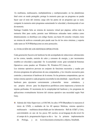 Es multitarea, multiusuario, multiplataforma y multiprocesador; en las plataformas
Intel corre en modo protegido; protege la memoria para que un programa no pueda
hacer caer al resto del sistema; carga sólo las partes de un programa que se usan;
comparte la memoria entre programas aumentando la velocidad y disminuyendo el uso
de memoria.
Santiago Candela Sola un sistema de memoria virtual por páginas; utiliza toda la
memoria libre para cache; permite usar bibliotecas enlazadas tanto estática como
dinámicamente; se distribuye con código fuente; usa hasta 64 consolas virtuales; tiene
un sistema de archivos avanzado pero puede usar los de los otros sistemas; y soporta
redes tanto en TCP/IP&nbsp;como en otros protocolos.
4) EVOLUCIÓN DE LOS SISTEMAS OPERATIVOS
Cada generación Sucesiva de hardware ha ido acompañada de reducciones substanciales
en los costos, tamaño, emisión de calor y consumo de energía, y por incrementos
notables en velocidad y capacidad. En la actualidad existe gran variedad de Sistemas
Operativos como pueden ser Windows 98, Windows NT, Linux, etc.
Los sistemas operativos proveen un conjunto de funciones necesarias y usadas por
diversos programas de aplicaciones de una computadora, y los vínculos necesarios para
controlar y sincronizar el hardware de la misma. En las primeras computadoras, que no
tenían sistema operativo cada programa necesitaba la más detallada especificación del
hardware para ejecutarse correctamente y desarrollar tareas estándares, y
sus propios drivers para los dispositivos periféricos como impresoras y lectores de
tarjetas perforadas. El incremento de la complejidad del hardware y los programas de
aplicaciones eventualmente hicieron del sistema operativo una necesidad según Nutt
Gary.
Además del Atlas Supervisor y el OS/360, los años 1970 Dhamdhere lo marcaron el
inicio de UNIX, a mediados de los 60 aparece Multicas, sistema operativo
multiusuario - multitarea desarrollado por los laboratorios Bell de AT&T y Unix,
convirtiéndolo en uno de los pocos SO escritos en un lenguaje de alto nivel. En
el campo de la programación lógica se dio a luz la primera implementación
de Prologa, y en la revolucionaria orientación a objetos, Smalltalk.
 