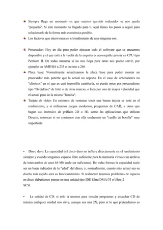 Siempre llega un momento en que nuestro querido ordenador se nos queda
"pequeño". Si este momento ha llegado para ti, aquí tienes los pasos a seguir para
solucionarlo de la forma más económica posible.
Los factores que intervienen en el rendimiento de una máquina son:
Procesador: Hoy en día para poder ejecutar todo el software que se encuentra
disponible y el que está a la vuelta de la esquina es aconsejable pensar en CPU tipo
Pentium II. De todas maneras si no nos llega para tanto nos puede servir, por
ejemplo un AMD K6 a 233 o incluso a 266.
Placa base: Normalmente actualizamos la placa base para poder montar un
procesador más potente que la actual no soporta. En el caso de ordenadores no
"clónicos" en el que es casi imposible cambiarla, se puede optar por procesadores
tipo "Overdrive" de Intel o de otras marcas, o bien por uno de mayor velocidad que
el actual pero de la misma "familia".
Tarjeta de video: En entornos de ventanas tener una buena tarjeta se nota en el
rendimiento, y si utilizamos juegos modernos, programas de CAD, u otros que
hagan uso intensivo de gráficos 2D o 3D, como las aplicaciones que utilizan
Directo, entonces si no contamos con ella tendremos un "cuello de botella" muy
importante
• Disco duro: La capacidad del disco duro no influye directamente en el rendimiento
siempre y cuando tengamos espacio libre suficiente para la memoria virtual (un archivo
de intercambio de unos 64 Mb suele ser suficiente). De todas formas la capacidad suele
ser un buen indicador de la "edad" del disco, y, normalmente, cuanto más actual sea su
diseño más rápido será su funcionamiento. Sí realmente tenemos problemas de espacio
en disco deberíamos pensar en una unidad tipo IDE Ultra DMA/33 o Ultra-2
SCSI.
• La unidad de CD: si sólo la usamos para instalar programas y escuchar CD de
música cualquier unidad nos sirve, aunque sea una 2X, pero si lo que pretendemos es
 