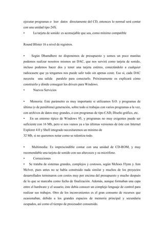 ejecutar programas o leer datos directamente del CD, entonces lo normal será contar
con una unidad tipo 24X.
• La tarjeta de sonido: es aconsejable que sea, como mínimo compatible
Round Blíster 16 a nivel de registros.
• Según Dhamdhere no disponemos de presupuesto y somos un poco manitas
podemos realizar nosotros mismos un DAC, que nos servirá como tarjeta de sonido,
incluso podemos hacer dos y tener una tarjeta estéreo, conectándolo a cualquier
radiocasete que ya tengamos nos puede salir todo sin apenas coste. Eso sí, cada DAC
necesita una salida paralelo para conectarlo. Próximamente os explicará cómo
construirlo y dónde conseguir los drivers para Windows.
• Nuevos Servicios
• Memoria: Este parámetro es muy importante si utilizamos S.O. y programas de
última (o de penúltima) generación, sobre todo si trabajas con varios programas a la vez,
con archivos de datos muy grandes, o con programas de tipo CAD, Diseño gráfico, etc.
• En un entorno típico de Windows 95, y programas no muy exigentes puede ser
suficiente con 16 Mb, pero si nos vamos ya a las últimas versiones de éste con Internet
Explorer 4.0 y Shell integrado necesitaremos un mínimo de
32 Mb, si no queremos notar como se ralentiza todo.
• Multimedia: Es imprescindible contar con una unidad de CD-ROM, y muy
recomendable una tarjeta de sonido con sus altavoces y su micrófono.
• Correcciones
• Se trataba de sistemas grandes, complejos y costosos, según Mchoes Flynn y Ann
Mclver, pues antes no se había construido nada similar y muchos de los proyectos
desarrollados terminaron con costos muy por encima del presupuesto y mucho después
de lo que se marcaba como fecha de finalización. Además, aunque formaban una capa
entre el hardware y el usuario, éste debía conocer un complejo lenguaje de control para
realizar sus trabajos. Otro de los inconvenientes es el gran consumo de recursos que
ocasionaban, debido a los grandes espacios de memoria principal y secundaria
ocupados, así como el tiempo de procesador consumido.
 