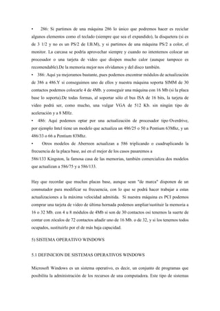 • 286: Si partimos de una máquina 286 lo único que podremos hacer es reciclar
algunos elementos como el teclado (siempre que sea el expandido), la disquetera (si es
de 3 1/2 y no es un PS/2 de I.B.M), y si partimos de una máquina PS/2 a color, el
monitor. La carcasa se podría aprovechar siempre y cuando no intentemos colocar un
procesador o una tarjeta de video que disipen mucho calor (aunque tampoco es
recomendable).De la memoria mejor nos olvidamos y del disco también.
• 386: Aquí ya mejoramos bastante, pues podemos encontrar módulos de actualización
de 386 a 486.Y si conseguimos uno de ellos y nuestra máquina soporta SIMM de 30
contactos podemos colocarle 4 de 4Mb. y conseguir una máquina con 16 Mb (si la placa
base lo soporta).De todas formas, al soportar sólo el bus ISA de 16 bits, la tarjeta de
video podrá ser, como mucho, una vulgar VGA de 512 Kb. sin ningún tipo de
aceleración y a 8 MHz.
• 486: Aquí podemos optar por una actualización de procesador tipo Overdrive,
por ejemplo Intel tiene un modelo que actualiza un 486/25 o 50 a Pentium 63Mhz, y un
486/33 o 66 a Pentium 83Mhz.
• Otros modelos de Aberreen actualizan a 586 triplicando o cuadruplicando la
frecuencia de la placa base, así en el mejor de los casos pasaremos a
586/133 Kingston, la famosa casa de las memorias, también comercializa dos modelos
que actualizan a 586/75 y a 586/133.
Hay que recordar que muchas placas base, aunque sean "de marca" disponen de un
conmutador para modificar su frecuencia, con lo que se podrá hacer trabajar a estas
actualizaciones a la máxima velocidad admitida. Si nuestra máquina es PCI podemos
comprar una tarjeta de video de última hornada podemos ampliar/sustituir la memoria a
16 o 32 Mb. con 4 u 8 módulos de 4Mb si son de 30 contactos osi tenemos la suerte de
contar con zócalos de 72 contactos añadir uno de 16 Mb. o de 32, y si los tenemos todos
ocupados, sustituirlo por el de más baja capacidad.
5) SISTEMA OPERATIVO WINDOWS
5.1 DEFINICION DE SISTEMAS OPERATIVOS WINDOWS
Microsoft Windows es un sistema operativo, es decir, un conjunto de programas que
posibilita la administración de los recursos de una computadora. Este tipo de sistemas
 