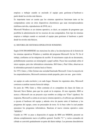 empieza a trabajar cuando se enciende el equipo para gestionar el hardware a
partir desde los niveles más básicos.
Es importante tener en cuenta que los sistemas operativos funcionan tanto en las
computadoras como en otros dispositivos electrónicos que usan microprocesadores
(teléfonos móviles, reproductores de DVD, etc.).
Microsoft Windows es un sistema operativo, es decir, un conjunto de programas que
posibilita la administración de los recursos de una computadora. Este tipo de sistemas
empieza a trabajar cuando se enciende el equipo para gestionar el hardware a partir
desde los niveles más básicos.
6) HISTORIA DE SISTEMAS OPERATIVOS WINDOWS
Según D.M DHAMDHERE nos menciona los años y las descripciones de la historia de
los sistemas operativos Windows y también del programa Microsoft: En los 70. En el
trabajo, confiamos en las máquinas de escribir. Si necesitamos copia de un documento,
probablemente usaremos un mimeógrafo o papel carbón. Pocos han escuchado sobre el
micro equipos, pero dos informáticos entusiastas, Bill Gates y Paul Allen, observan en
la informática personal el camino hacia el futuro.
En 1975, Gates y Allen forman una sociedad bautizada Microsoft. Como la mayoría de
los emprendimientos, Microsoft comienza siendo pequeño, pero con una gran visión:
un equipo en cada escritorio y en cada hogar. Durante los siguientes años, Microsoft
comienza a cambiar nuestra forma de trabajo.
En junio de 1980, Gates y Allen contratan al ex compañero de clases de Gates en
Harvard, Steve Balear, para que les ayude en la empresa. Al mes siguiente, IBM se
acerca a Microsoft con un proyecto cuyo nombre en código era "Ches" (ajedrez). En
respuesta, Microsoft se centra en un nuevo sistema operativo, el software que administra
o ejecuta el hardware del equipo y además sirve de puente entre el hardware y los
programas del equipo, como un procesador de texto. Es la base sobre la cual pueden
ejecutarse los programas informáticos. Bautizan al nuevo sistema operativo como
"MSDOS."
Cuando en 1981 se puso a disposición el equipo de IBM con MSDOS, presentó un
idioma completamente nuevo al público general. Escribir "C:" y varios comandos de
cifrado se convirtió gradualmente en parte del diario trabajo. Las personas descubrieron
 