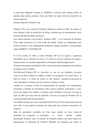 la tecla barra diagonal invertida (). MSDOS es eficiente, pero también difícil de
entender para muchas personas. Tenía que haber una mejor forma de desarrollar un
sistema operativo.
Sistemas Operativos Windows Xp
Windows XP es una versión de Windows, lanzada en octubre de 2001. Su nombre en
clave durante la fase de desarrollo fue Winter, mientras que su denominación oficial
proviene del término inglés experiencia.
Este sistema operativo, que sucedió a Windows 2000 y es el antecesor de Windows
Vista, logró convertirse en el más usado del mundo. Cuenta con adaptaciones para
diversos entornos, como computadoras domésticas, equipos portátiles y mini-portátiles
según ANDRES S. TANEMBAUM.
El 25 de octubre de 2001, se lanzó Windows XP con un aspecto y apariencia
rediseñados que se centraron en el uso y el centro de servicios unificado de Ayuda y
Soporte técnico. Se encuentra disponible en 25 idiomas. Desde mediados de los
70 hasta el lanzamiento de Windows XP, se han lanzado aproximadamente mil millones
de equipos a nivel mundial.
Para Microsoft, Windows XP se convertirá en uno de sus productos de mayor
venta en los años venideros. Es rápido y estable. La navegación en el menú Inicio, la
barra de tareas y el Panel de control es más intuitiva. Aumenta la conciencia de
virus informáticos y hackers, pero los temores se calman en cierta
medida con la entrega en línea de actualizaciones de seguridad. Los consumidores
comienzan a entender las advertencias sobre archivos adjuntos sospechosos y virus.
Existe más énfasis en la Ayuda y el Soporte técnico Windows Vista, que vio la luz en
enero de 2007 tras varios años de desarrollo. Vista fue el sucesor de Windows XP, la
versión precedente del sistema operativo.
Los analistas notaron que, entre la presentación de XP y de Vista, transcurrieron más de
cinco años, lo que supone el período más largo entre dos versiones consecutivas de
Windows.
Entre las principales novedades de Vista (cuyo nombre en clave durante el
desarrollo fue Longorón), se encuentran la nueva interfaz gráfica
denominada Windows Aero, la inclusión de Windows Sidecar (una barra lateral con
aplicaciones), la instalación de Windows Defender (un programa que mejora la
 
