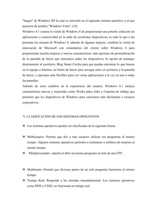 "langor" de Windows XP la cual se convirtió en el siguiente sistema operativo y al que
pusieron de nombre "Windows Vista". (10)
Windows 8.1 avanza la visión de Windows 8 de proporcionar una potente colección de
aplicaciones y conectividad en la nube de excelentes dispositivos; es todo lo que a las
personas les encanta de Windows 8, además de algunas mejoras. combina la visión de
innovación de Microsoft con comentarios del cliente sobre Windows 8 para
proporcionar muchas mejoras y nuevas características: más opciones de personalización
de la pantalla de Inicio que sincroniza todos los dispositivos, la opción de arranque
directamente al escritorio, Bing Smart Cercha para que puedas encontrar lo que buscas
en el equipo o Internet, un botón de Inicio para navegar entre el escritorio y la pantalla
de Inicio, y opciones más flexibles para ver varias aplicaciones a la vez en una o todas
las pantallas.
Además de estos cambios en la experiencia del usuario, Windows 8.1 incluye
características nuevas y mejoradas como Works place John y Carpetas de trabajo que
permiten que los dispositivos de Windows para conectarse más fácilmente a recursos
corporativos.
7) CLASIFICACIÓN DE LOS SISTEMAS OPERATIVOS
 Los sistemas operativos pueden ser clasificados de la siguiente forma:
 Multiusuario: Permite que dos o más usuarios utilicen sus programas al mismo
tiempo. Algunos sistemas operativos permiten a centenares o millares de usuarios al
mismo tiempo.
 Multiprocesador: soporta el abrir un mismo programa en más de una CPU.
 Multitramo: Permite que diversas partes de un solo programa funcionen al mismo
tiempo.
 Tiempo Real: Responde a las entradas inmediatamente. Los sistemas operativos
como DOS y UNIX, no funcionan en tiempo real.
 