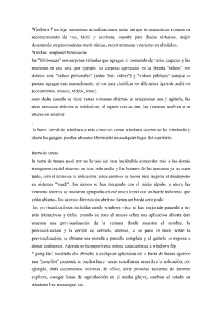 Windows 7 incluye numerosas actualizaciones, entre las que se encuentran avances en
reconocimiento de voz, táctil y escritura, soporte para discos virtuales, mejor
desempeño en procesadores multi-núcleo, mejor arranque y mejoras en el núcleo.
Window sexplorer bibliotecas:
las "bibliotecas" son carpetas virtuales que agregan el contenido de varias carpetas y las
muestran en una sola. por ejemplo las carpetas agregadas en la librería "vídeos" por
defecto son: "vídeos personales" (antes "mis vídeos") y "vídeos públicos" aunque se
pueden agregar más manualmente. sirven para clasificar los diferentes tipos de archivos
(documentos, música, vídeos, fotos).
aero shake cuando se tiene varias ventanas abiertas, al seleccionar una y agitarla, las
otras ventanas abiertas se minimizan, al repetir esta acción, las ventanas vuelven a su
ubicación anterior
.
la barra lateral de windows o más conocida como windows sidebar se ha eliminado y
ahora los gadgets pueden ubicarse libremente en cualquier lugar del escritorio.
Barra de tareas
la barra de tareas pasó por un lavado de cara haciéndola concordar más a las demás
transparencias del sistema: se hizo más ancha y los botones de las ventanas ya no traen
texto, sólo el icono de la aplicación. estos cambios se hacen para mejorar el desempeño
en sistemas "touch". los iconos se han integrado con el inicio rápido, y ahora las
ventanas abiertas se muestran agrupadas en ese único icono con un borde indicando que
están abiertas. los accesos directos sin abrir no tienen un borde aero peek:
las previsualizaciones incluídas desde windows vista se han mejorado pasando a ser
más interactivas y útiles. cuando se posa el mouse sobre una aplicación abierta éste
muestra una previsualización de la ventana donde muestra el nombre, la
previsualización y la opción de cerrarla, además, si se pone el ratón sobre la
previsualización, se obtiene una mirada a pantalla completa y al quitarlo se regresa a
donde estábamos. Además se incorporó esta misma característica a windows flip
* jump list: haciendo clic derecho a cualquier aplicación de la barra de tareas aparece
una "jump list" en donde se pueden hacer tareas sencillas de acuerdo a la aplicación, por
ejemplo, abrir documentos recientes de office, abrir pestañas recientes de internet
explorer, escoger listas de reproducción en el media player, cambiar el estado en
windows live messenger, etc.
 