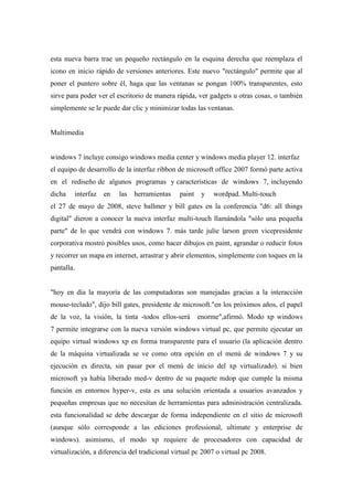 esta nueva barra trae un pequeño rectángulo en la esquina derecha que reemplaza el
icono en inicio rápido de versiones anteriores. Este nuevo "rectángulo" permite que al
poner el puntero sobre él, haga que las ventanas se pongan 100% transparentes, esto
sirve para poder ver el escritorio de manera rápida, ver gadgets u otras cosas, o también
simplemente se le puede dar clic y minimizar todas las ventanas.
Multimedia
windows 7 incluye consigo windows media center y windows media player 12. interfaz
el equipo de desarrollo de la interfaz ribbon de microsoft office 2007 formó parte activa
en el rediseño de algunos programas y características de windows 7, incluyendo
dicha interfaz en las herramientas paint y wordpad. Multi-touch
el 27 de mayo de 2008, steve ballmer y bill gates en la conferencia "d6: all things
digital" dieron a conocer la nueva interfaz multi-touch llamándola "sólo una pequeña
parte" de lo que vendrá con windows 7. más tarde julie larson green vicepresidente
corporativa mostró posibles usos, como hacer dibujos en paint, agrandar o reducir fotos
y recorrer un mapa en internet, arrastrar y abrir elementos, simplemente con toques en la
pantalla.
"hoy en día la mayoría de las computadoras son manejadas gracias a la interacción
mouse-teclado", dijo bill gates, presidente de microsoft."en los próximos años, el papel
de la voz, la visión, la tinta -todos ellos-será enorme",afirmó. Modo xp windows
7 permite integrarse con la nueva versión windows virtual pc, que permite ejecutar un
equipo virtual windows xp en forma transparente para el usuario (la aplicación dentro
de la máquina virtualizada se ve como otra opción en el menú de windows 7 y su
ejecución es directa, sin pasar por el menú de inicio del xp virtualizado). si bien
microsoft ya había liberado med-v dentro de su paquete mdop que cumple la misma
función en entornos hyper-v, esta es una solución orientada a usuarios avanzados y
pequeñas empresas que no necesitan de herramientas para administración centralizada.
esta funcionalidad se debe descargar de forma independiente en el sitio de microsoft
(aunque sólo corresponde a las ediciones professional, ultimate y enterprise de
windows). asimismo, el modo xp requiere de procesadores con capacidad de
virtualización, a diferencia del tradicional virtual pc 2007 o virtual pc 2008.
 