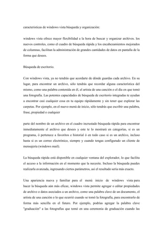 caracteristicas de windows vista búsqueda y organización:
windows vista ofrece mayor flexibilidad a la hora de buscar y organizar archivos. los
nuevos controles, como el cuadro de búsqueda rápida y los encabezamientos mejorados
de columnas, facilitan la administración de grandes cantidades de datos en pantalla de la
forma que desees.
Búsqueda de escritorio.
Con windows vista, ya no tendrás que acordarte de dónde guardas cada archivo. En su
lugar, para encontrar un archivo, sólo tendrás que recordar alguna característica del
mismo, como una palabra contenida en él, el artista de una canción o el día en que tomó
una fotografía. Las potentes capacidades de búsqueda de escritorio integradas te ayudan
a encontrar casi cualquier cosa en tu equipo rápidamente y sin tener que explorar las
carpetas. Por ejemplo, en el nuevo menú de inicio, sólo tendrás que escribir una palabra,
frase, propiedad o cualquier
parte del nombre de un archivo en el cuadro incrustado búsqueda rápida para encontrar
inmediatamente el archivo que desees y este te lo mostrará en categorías, si es un
programa, ó pertenece a favoritos e historial ó en todo caso si es un archivo, incluso
hasta si es un correo electrónico, siempre y cuando tengas configurado un cliente de
mensajería (windows mail).
La búsqueda rápida está disponible en cualquier ventana del explorador, lo que facilita
el acceso a la información en el momento que la necesite. Incluso la búsqueda puedes
realizarla avanzada, ingresando ciertos parámetros, así el resultado sería más exacto.
Una apariencia nueva y familiar para el menú inicio de windows vista para
hacer la búsqueda aún más eficaz, windows vista permite agregar o editar propiedades
de archivo o datos asociados a un archivo, como una palabra clave de un documento, el
artista de una canción o lo que ocurrió cuando se tomó la fotografía, para encontrarlo de
forma más sencilla en el futuro. Por ejemplo, podrías agregar la palabra clave
"graduación" a las fotografías que tomó en una ceremonia de graduación cuando las
 