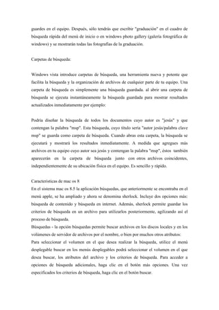 guardes en el equipo. Después, sólo tendrás que escribir "graduación" en el cuadro de
búsqueda rápida del menú de inicio o en windows photo gallery (galería fotográfica de
windows) y se mostrarán todas las fotografías de la graduación.
Carpetas de búsqueda:
Windows vista introduce carpetas de búsqueda, una herramienta nueva y potente que
facilita la búsqueda y la organización de archivos de cualquier parte de tu equipo. Una
carpeta de búsqueda es simplemente una búsqueda guardada. al abrir una carpeta de
búsqueda se ejecuta instantáneamente la búsqueda guardada para mostrar resultados
actualizados inmediatamente por ejemplo:
Podría diseñar la búsqueda de todos los documentos cuyo autor es "jesús" y que
contengan la palabra "msp". Esta búsqueda, cuyo título sería "autor jesús/palabra clave
msp" se guarda como carpeta de búsqueda. Cuando abras esta carpeta, la búsqueda se
ejecutará y mostrará los resultados inmediatamente. A medida que agregues más
archivos en tu equipo cuyo autor sea jesús y contengan la palabra "msp", éstos también
aparecerán en la carpeta de búsqueda junto con otros archivos coincidentes,
independientemente de su ubicación física en el equipo. Es sencillo y rápido.
Caracteristicas de mac os 8
En el sistema mac os 8.5 la aplicación búsquedas, que anteriormente se encontraba en el
menú apple, se ha ampliado y ahora se denomina sherlock. Incluye dos opciones más:
búsqueda de contenido y búsqueda en internet. Además, sherlock permite guardar los
criterios de búsqueda en un archivo para utilizarlos posteriormente, agilizando así el
proceso de búsqueda.
Búsquedas - la opción búsquedas permite buscar archivos en los discos locales y en los
volúmenes de servidor de archivos por el nombre, o bien por muchos otros atributos:
Para seleccionar el volumen en el que desea realizar la búsqueda, utilice el menú
desplegable buscar en los menús desplegables podrá seleccionar el volumen en el que
desea buscar, los atributos del archivo y los criterios de búsqueda. Para acceder a
opciones de búsqueda adicionales, haga clic en el botón más opciones. Una vez
especificados los criterios de búsqueda, haga clic en el botón buscar.
 