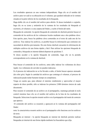Los resultados aparecen en una ventana independiente. Haga clic en el nombre del
archivo para ver cuál es su ubicación en el volumen, que quedará indicado en la ventana
situada en la parte inferior de los resultados de la búsqueda.
Haga doble clic en el nombre del archivo para abrirlo. Si desea trasladarlo o copiarlo,
haga clic en su icono y arrástrelo de la ventana de los resultados de búsqueda al
escritorio, al volumen o a una carpeta del finder, y suelte el botón del ratón.
Búsqueda de contenido -la opción búsqueda de contenido de sherlock permite buscar el
contenido de los archivos de los volúmenes locales mediante una o dos palabras clave.
Esta opción, pues, busca las palabras clave contenidas en el texto de cada uno de los
archivos. Tras indexar los archivos, es posible buscar la información que contienen sin
necesidad de abrirlos previamente. De esta forma sherlock encuentra la información de
múltiples archivos de una forma rápida y fácil. Para utilizar las opciones búsqueda de
contenido y búsqueda en internet deberá disponer de quicktime 3.
Si desea acceder a la opción búsqueda de contenido, haga clic en la pestaña
correspondiente en la ventana de sherlock:
Para buscar el contenido de los archivos, antes debe indexar los volúmenes de disco
rígido. Los volúmenes de servidor no pueden indexarse.
Si el proceso de indexación no se ha llevado a cabo, el botón buscar aparece atenuado
(de color gris). Según la cantidad de archivos que contenga el volumen, el proceso de
indexación puede tardar bastante tiempo en completarse.
Tenga en cuenta que, para obtener el máximo rendimiento y aprovechar el mayor
espacio de disco posible, sólo se indexan los primeros 2.000 términos únicos de cada
documento.
Para resumir el contenido de un archivo en el portapapeles, mantenga pulsada la tecla
control mientras hace clic en el nombre del archivo de la lista de los resultados de
búsqueda. Seleccione la opción resumir archivo en el portapapeles del menú de contexto
que aparece.
El contenido del archivo se resumirá y aparecerá en la ventana del portapapeles del
finder:
nota: la característica resumir archivo en el portapapeles sólo funciona con los archivos
de texto.
Búsqueda en internet - la opción búsqueda en internet de sherlock permite realizar
búsquedas en internet de una forma rápida mediante los buscadores que elija.
 