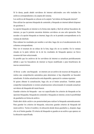 Si lo desea, puede añadir servidores de internet adicionales con sólo trasladar los
archivos correspondientes a la carpeta del sistema.
Los archivos de búsqueda se colocan en la carpeta "servidores de búsqueda internet".
Para utilizar las opciones búsqueda de contenido y búsqueda en internet deberá disponer
de quicktime 3.
La opción búsqueda en internet es la forma más rápida y fácil de utilizar buscadores de
internet, ya que le permite encontrar distintos servidores en una sola operación. Para
acceder a la opción búsqueda en internet, haga clic en la pestaña correspondiente en la
ventana de sherlock:
Para ordenar los resultados por nombre o servidor, haga clic en el encabezamiento de la
columna correspondiente.
Para ver el resumen de un enlace de la lista, haga clic en su nombre. En la ventana
situada en la parte inferior de la de los resultados de búsqueda aparece un breve
resumen del ítem seleccionado.
Es posible que los archivos de los servidores de internet se actualicen periódicamente
debido a que los buscadores de internet se hayan modificado o para beneficiarse de
nuevas características.
Al llevar a cabo una búsqueda en internet con un archivo de recursos de búsqueda, se
realiza una comprobación automática para determinar si hay disponible un buscador
actualizado. Si dicha actualización está disponible, aparecerá la ventana siguiente:
Si quiere obtener la actualización, haga clic en el botón actualizar. También puede
comprobar manualmente si existen actualizaciones seleccionando el comando actualizar
servidores de búsqueda del menú buscar.
Guardar criterios de búsqueda - una vez especificados los criterios de búsqueda en las
opciones búsquedas, búsqueda de contenido o búsqueda en internet, existe la posibilidad
de guardarlos en forma de archivo.
Podrá abrir dicho archivo con posterioridad para realizar la búsqueda automáticamente.
Para guardar los criterios de búsqueda, seleccione guardar criterios de búsqueda del
menú archivo. Teclee el nombre y la ubicación donde desea guardarlos y, después, haga
clic en el botón guardar. El criterio de búsqueda se guarda en un archivo que aparece en
la ubicación especificada.
 